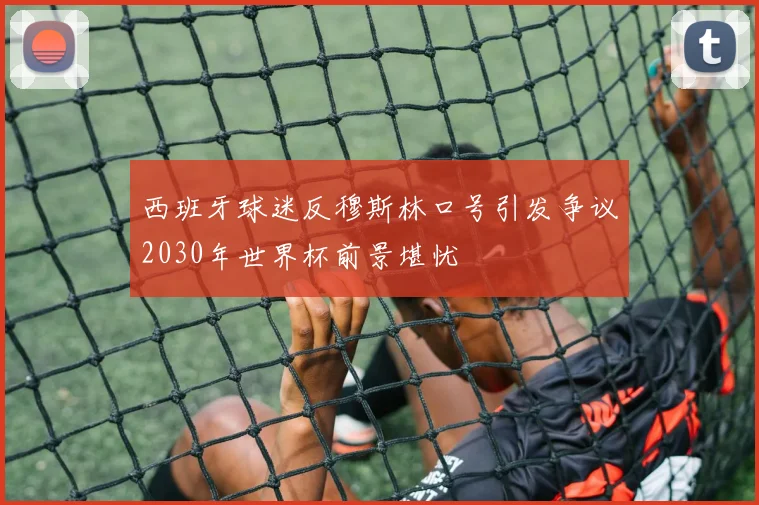 西班牙球迷反穆斯林口号引发争议2030年世界杯前景堪忧