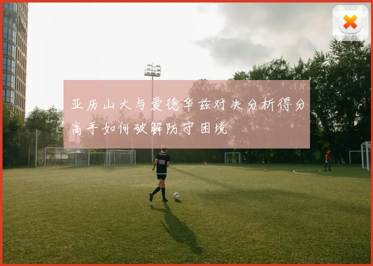 亚历山大与爱德华兹对决分析得分高手如何破解防守困境