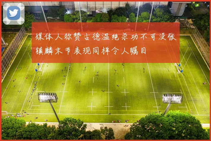 媒体人称赞古德温绝杀功不可没张镇麟末节表现同样令人瞩目
