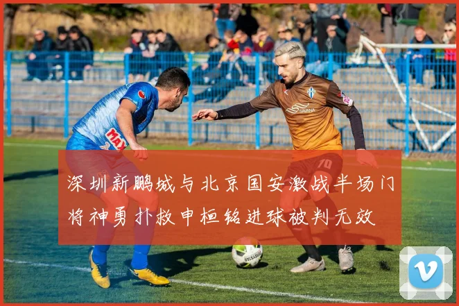 深圳新鹏城与北京国安激战半场门将神勇扑救申桓铭进球被判无效