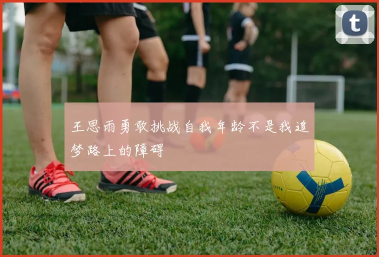 王思雨勇敢挑战自我年龄不是我追梦路上的障碍