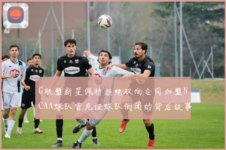 G联盟新星佩特拒绝双向合同加盟NCAA球队曾见证球队倒闭的背后故事