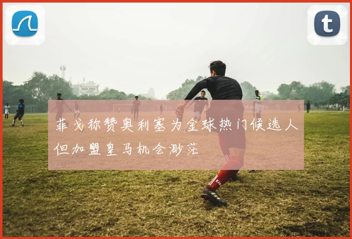 菲戈称赞奥利塞为金球热门候选人但加盟皇马机会渺茫