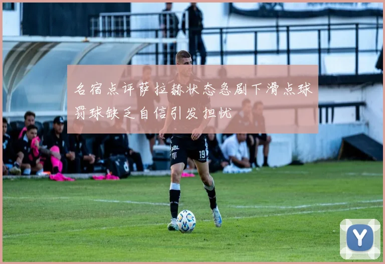 名宿点评萨拉赫状态急剧下滑点球罚球缺乏自信引发担忧