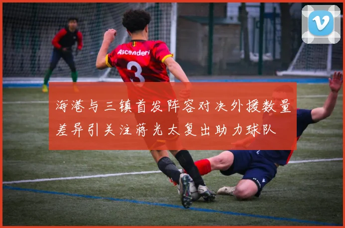 海港与三镇首发阵容对决外援数量差异引关注蒋光太复出助力球队