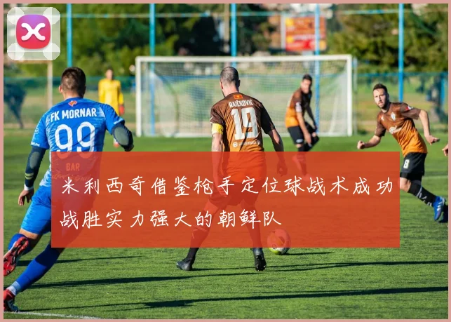 米利西奇借鉴枪手定位球战术成功战胜实力强大的朝鲜队